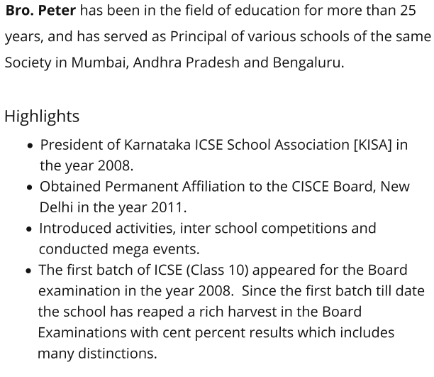 Bro. Peter has been in the field of education for more than 25 years, and has served as Principal of various schools of the same Society in Mumbai, Andhra Pradesh and Bengaluru.    Highlights ·	President of Karnataka ICSE School Association [KISA] in the year 2008.  ·	Obtained Permanent Affiliation to the CISCE Board, New Delhi in the year 2011.  ·	Introduced activities, inter school competitions and conducted mega events.  ·	The first batch of ICSE (Class 10) appeared for the Board examination in the year 2008.  Since the first batch till date the school has reaped a rich harvest in the Board Examinations with cent percent results which includes many distinctions.