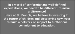 In a world of conformity and well-defined expectations, we need to be different, to make a difference!  Here at St. Francis, we believe in investing in the future of children and discovering new ways to build a network of support to further our commitment to education.