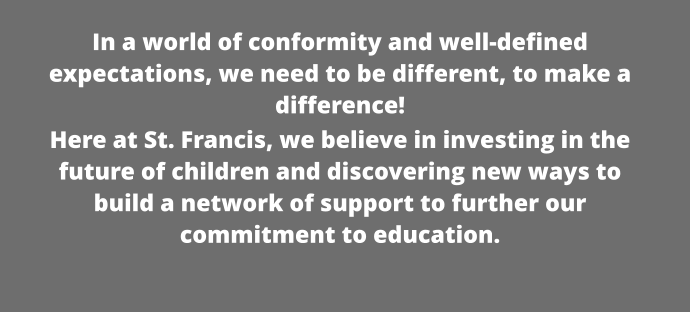 In a world of conformity and well-defined expectations, we need to be different, to make a difference!  Here at St. Francis, we believe in investing in the future of children and discovering new ways to build a network of support to further our commitment to education.