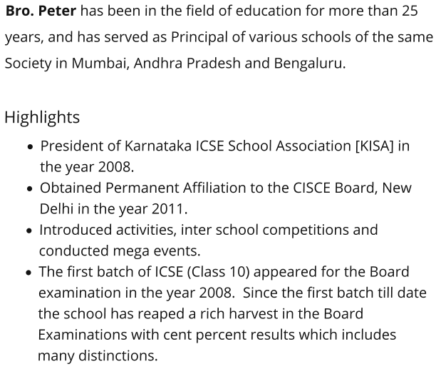 Bro. Peter has been in the field of education for more than 25 years, and has served as Principal of various schools of the same Society in Mumbai, Andhra Pradesh and Bengaluru.    Highlights ·	President of Karnataka ICSE School Association [KISA] in the year 2008.  ·	Obtained Permanent Affiliation to the CISCE Board, New Delhi in the year 2011.  ·	Introduced activities, inter school competitions and conducted mega events.  ·	The first batch of ICSE (Class 10) appeared for the Board examination in the year 2008.  Since the first batch till date the school has reaped a rich harvest in the Board Examinations with cent percent results which includes many distinctions.