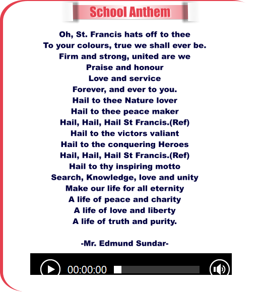 School Anthem Oh, St. Francis hats off to thee To your colours, true we shall ever be. Firm and strong, united are we Praise and honour Love and service Forever, and ever to you. Hail to thee Nature lover Hail to thee peace maker Hail, Hail, Hail St Francis.(Ref) Hail to the victors valiant Hail to the conquering Heroes Hail, Hail, Hail St Francis.(Ref) Hail to thy inspiring motto Search, Knowledge, love and unity Make our life for all eternity A life of peace and charity A life of love and liberty A life of truth and purity.  -Mr. Edmund Sundar-