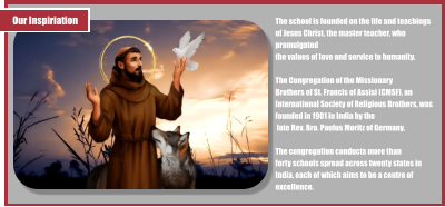 Our Inspiriation The school is founded on the life and teachings of Jesus Christ, the master teacher, who promulgated  the values of love and service to humanity.   The Congregation of the Missionary Brothers of St. Francis of Assisi (CMSF), an International Society of Religious Brothers, was founded in 1901 in India by the  late Rev. Bro. Paulus Moritz of Germany.   The congregation conducts more than  forty schools spread across twenty states in India, each of which aims to be a centre of excellence.